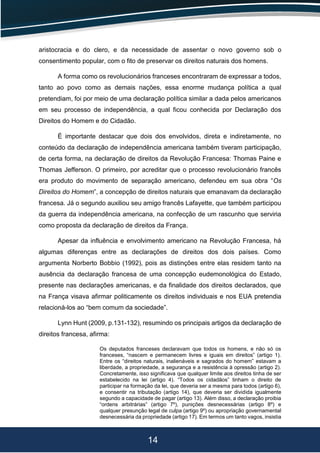 14
aristocracia e do clero, e da necessidade de assentar o novo governo sob o
consentimento popular, com o fito de preservar os direitos naturais dos homens.
A forma como os revolucionários franceses encontraram de expressar a todos,
tanto ao povo como as demais nações, essa enorme mudança política a qual
pretendiam, foi por meio de uma declaração política similar a dada pelos americanos
em seu processo de independência, a qual ficou conhecida por Declaração dos
Direitos do Homem e do Cidadão.
É importante destacar que dois dos envolvidos, direta e indiretamente, no
conteúdo da declaração de independência americana também tiveram participação,
de certa forma, na declaração de direitos da Revolução Francesa: Thomas Paine e
Thomas Jefferson. O primeiro, por acreditar que o processo revolucionário francês
era produto do movimento de separação americano, defendeu em sua obra “Os
Direitos do Homem”, a concepção de direitos naturais que emanavam da declaração
francesa. Já o segundo auxiliou seu amigo francês Lafayette, que também participou
da guerra da independência americana, na confecção de um rascunho que serviria
como proposta da declaração de direitos da França.
Apesar da influência e envolvimento americano na Revolução Francesa, há
algumas diferenças entre as declarações de direitos dos dois países. Como
argumenta Norberto Bobbio (1992), pois as distinções entre elas residem tanto na
ausência da declaração francesa de uma concepção eudemonológica do Estado,
presente nas declarações americanas, e da finalidade dos direitos declarados, que
na França visava afirmar politicamente os direitos individuais e nos EUA pretendia
relacioná-los ao “bem comum da sociedade”.
Lynn Hunt (2009, p.131-132), resumindo os principais artigos da declaração de
direitos francesa, afirma:
Os deputados franceses declaravam que todos os homens, e não só os
franceses, “nascem e permanecem livres e iguais em direitos” (artigo 1).
Entre os “direitos naturais, inalienáveis e sagrados do homem” estavam a
liberdade, a propriedade, a segurança e a resistência à opressão (artigo 2).
Concretamente, isso significava que qualquer limite aos direitos tinha de ser
estabelecido na lei (artigo 4). “Todos os cidadãos” tinham o direito de
participar na formação da lei, que deveria ser a mesma para todos (artigo 6),
e consentir na tributação (artigo 14), que deveria ser dividida igualmente
segundo a capacidade de pagar (artigo 13). Além disso, a declaração proibia
“ordens arbitrárias” (artigo 7º), punições desnecessárias (artigo 8º) e
qualquer presunção legal de culpa (artigo 9º) ou apropriação governamental
desnecessária da propriedade (artigo 17). Em termos um tanto vagos, insistia
 