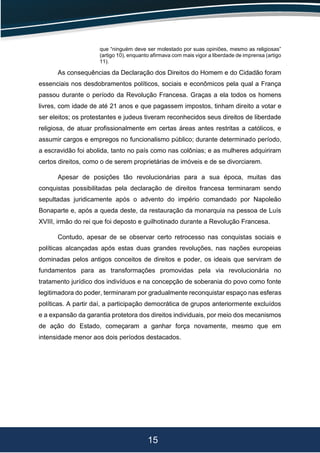 15
que “ninguém deve ser molestado por suas opiniões, mesmo as religiosas”
(artigo 10), enquanto afirmava com mais vigor a liberdade de imprensa (artigo
11).
As consequências da Declaração dos Direitos do Homem e do Cidadão foram
essenciais nos desdobramentos políticos, sociais e econômicos pela qual a França
passou durante o período da Revolução Francesa. Graças a ela todos os homens
livres, com idade de até 21 anos e que pagassem impostos, tinham direito a votar e
ser eleitos; os protestantes e judeus tiveram reconhecidos seus direitos de liberdade
religiosa, de atuar profissionalmente em certas áreas antes restritas a católicos, e
assumir cargos e empregos no funcionalismo público; durante determinado período,
a escravidão foi abolida, tanto no país como nas colônias; e as mulheres adquiriram
certos direitos, como o de serem proprietárias de imóveis e de se divorciarem.
Apesar de posições tão revolucionárias para a sua época, muitas das
conquistas possibilitadas pela declaração de direitos francesa terminaram sendo
sepultadas juridicamente após o advento do império comandado por Napoleão
Bonaparte e, após a queda deste, da restauração da monarquia na pessoa de Luís
XVIII, irmão do rei que foi deposto e guilhotinado durante a Revolução Francesa.
Contudo, apesar de se observar certo retrocesso nas conquistas sociais e
políticas alcançadas após estas duas grandes revoluções, nas nações europeias
dominadas pelos antigos conceitos de direitos e poder, os ideais que serviram de
fundamentos para as transformações promovidas pela via revolucionária no
tratamento jurídico dos indivíduos e na concepção de soberania do povo como fonte
legitimadora do poder, terminaram por gradualmente reconquistar espaço nas esferas
políticas. A partir daí, a participação democrática de grupos anteriormente excluídos
e a expansão da garantia protetora dos direitos individuais, por meio dos mecanismos
de ação do Estado, começaram a ganhar força novamente, mesmo que em
intensidade menor aos dois períodos destacados.
 
