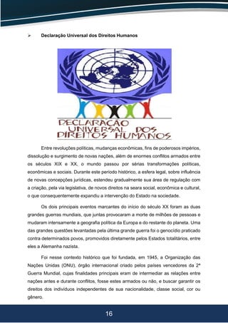 16
 Declaração Universal dos Direitos Humanos
Entre revoluções políticas, mudanças econômicas, fins de poderosos impérios,
dissolução e surgimento de novas nações, além de enormes conflitos armados entre
os séculos XIX e XX, o mundo passou por sérias transformações políticas,
econômicas e sociais. Durante este período histórico, a esfera legal, sobre influência
de novas concepções jurídicas, estendeu gradualmente sua área de regulação com
a criação, pela via legislativa, de novos direitos na seara social, econômica e cultural,
o que consequentemente expandiu a intervenção do Estado na sociedade.
Os dois principais eventos marcantes do início do século XX foram as duas
grandes guerras mundiais, que juntas provocaram a morte de milhões de pessoas e
mudaram intensamente a geografia política da Europa e do restante do planeta. Uma
das grandes questões levantadas pela última grande guerra foi o genocídio praticado
contra determinados povos, promovidos diretamente pelos Estados totalitários, entre
eles a Alemanha nazista.
Foi nesse contexto histórico que foi fundada, em 1945, a Organização das
Nações Unidas (ONU), órgão internacional criado pelos países vencedores da 2ª
Guerra Mundial, cujas finalidades principais eram de intermediar as relações entre
nações antes e durante conflitos, fosse estes armados ou não, e buscar garantir os
direitos dos indivíduos independentes de sua nacionalidade, classe social, cor ou
gênero.
 