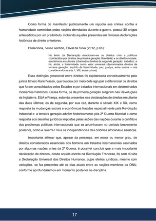17
Como forma de manifestar publicamente um repúdio aos crimes contra a
humanidade cometidos pelas nações derrotadas durante a guerra, possui 30 artigos
antecedidos por um preâmbulo, incluindo aqueles presentes em famosas declarações
históricas de direito anteriores.
Preleciona, nesse sentido, Erival da Silva (2012, p.66):
No texto da Declaração relacionam-se os direitos civis e políticos
(conhecidos por direitos de primeira geração: liberdade) e os direitos sociais,
econômicos e culturais (chamados direitos de segunda geração: trabalho), e
há, ainda, a fraternidade como valor universal (denominados direitos de
terceira geração: espírito de fraternidade, paz, justiça, entre outros – nos
considerandos e arts. I, VIII, entre outros).
Essa distinção geracional entre direitos foi capitaneada conceitualmente pelo
jurista tcheco Karel Vasak, que buscou por meio dela agrupar e diferenciar os direitos
que foram consolidados pelos Estados e por tratados internacionais em determinados
momentos históricos. Dessa forma, os da primeira geração surgiram nas Revoluções
da Inglaterra, EUA e França, estando presentes nas declarações de direitos resultante
das duas últimas; os da segunda, por sua vez, durante o século XIX e XX, como
resposta às mudanças sociais e econômicas trazidas especialmente pela Revolução
Industrial e; a terceira geração advém historicamente pós 2ª Guerra Mundial e como
resposta aos desafios jurídicos impostos pelas ações das nações durante o conflito e
dos problemas políticos internacionais que se avizinhavam no período brevemente
posterior, como a Guerra Fria e as independências das colônias africanas e asiáticas.
Importante afirmar que, apesar da presença, em maior ou menor grau, de
direitos considerados essenciais aos homens em tratados internacionais assinados
por algumas nações antes da 2ª Guerra, é possível concluir que a mais importante
declaração de direitos, desde aquela escrita na Revolução Francesa, foi sem dúvida
a Declaração Universal dos Direitos Humanos, cujos efeitos jurídicos, mesmo com
variações, se faz presentes até os dias atuais entre as nações-membros da ONU,
conforme aprofundaremos em momento posterior na disciplina.
 