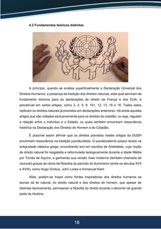 18
4.2 Fundamentos teóricos distintos
A princípio, quando se analisa superficialmente a Declaração Universal dos
Direitos Humanos, a presença da tradição dos direitos naturais, esta qual serviram de
fundamento teóricos para as declarações de direito da França e dos EUA, é
percebível em certos artigos, como 3, 4, 5, 9, 101, 12, 13, 16 e 16. Todos estes
replicam os direitos naturais já previstos em declarações anteriores. Há ainda aqueles
artigos que são voltados exclusivamente para os direitos do cidadão, ou seja, regulam
a relação entre o indivíduo e o Estado, os quais também encontram ressonância
histórica na Declaração dos Direitos do Homem e do Cidadão.
É possível assim afirmar que os direitos previstos nestes artigos da DUDH
encontram ressonância na tradição jusnaturalista. O jusnaturalismo possui raízes na
antiguidade clássica grega, encontrando eco em escritos de Aristóteles, cuja noção
de direito natural foi resgatada e reformulada teologicamente durante a Idade Média
por Tomás de Aquino, e ganhando sua versão mais moderna (também chamada de
racional) graças às obras de filósofos do período do Iluminismo (entre os séculos XVII
e XVIII), como Hugo Grotius, John Locke e Immanuel Kant.
Aliás, podem-se traçar como fontes inspiradoras dos direitos humanos as
teorias da lei natural, do direito natural e dos direitos do homem, que apesar de
distintas teoricamente, permearam a filosofia do direito durante o decorrer de grande
parte da História.
 