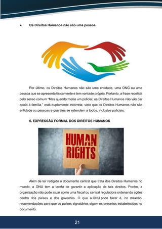 21
 Os Direitos Humanos não são uma pessoa
Por último, os Direitos Humanos não são uma entidade, uma ONG ou uma
pessoa que se apresenta fisicamente e tem vontade própria. Portanto, a frase repetida
pelo senso comum “Mas quando morre um policial, os Direitos Humanos não vão dar
apoio à família.” está duplamente incorreta, visto que os Direitos Humanos não são
entidade ou pessoas e que eles se estendem a todos, inclusive policiais.
6. EXPRESSÃO FORMAL DOS DIREITOS HUMANOS
Além de ter redigido o documento central que trata dos Direitos Humanos no
mundo, a ONU tem a tarefa de garantir a aplicação de tais direitos. Porém, a
organização não pode atuar como uma fiscal ou central reguladora ordenando ações
dentro dos países e dos governos. O que a ONU pode fazer é, no máximo,
recomendações para que os países signatários sigam os preceitos estabelecidos no
documento.
 