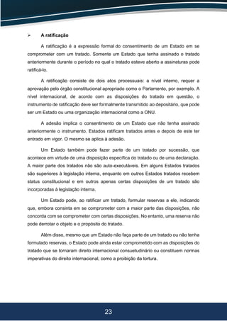 23
 A ratificação
A ratificação é a expressão formal do consentimento de um Estado em se
comprometer com um tratado. Somente um Estado que tenha assinado o tratado
anteriormente durante o período no qual o tratado esteve aberto a assinaturas pode
ratificá-lo.
A ratificação consiste de dois atos processuais: a nível interno, requer a
aprovação pelo órgão constitucional apropriado como o Parlamento, por exemplo. A
nível internacional, de acordo com as disposições do tratado em questão, o
instrumento de ratificação deve ser formalmente transmitido ao depositário, que pode
ser um Estado ou uma organização internacional como a ONU.
A adesão implica o consentimento de um Estado que não tenha assinado
anteriormente o instrumento. Estados ratificam tratados antes e depois de este ter
entrado em vigor. O mesmo se aplica à adesão.
Um Estado também pode fazer parte de um tratado por sucessão, que
acontece em virtude de uma disposição específica do tratado ou de uma declaração.
A maior parte dos tratados não são auto-executáveis. Em alguns Estados tratados
são superiores à legislação interna, enquanto em outros Estados tratados recebem
status constitucional e em outros apenas certas disposições de um tratado são
incorporadas à legislação interna.
Um Estado pode, ao ratificar um tratado, formular reservas a ele, indicando
que, embora consinta em se comprometer com a maior parte das disposições, não
concorda com se comprometer com certas disposições. No entanto, uma reserva não
pode derrotar o objeto e o propósito do tratado.
Além disso, mesmo que um Estado não faça parte de um tratado ou não tenha
formulado reservas, o Estado pode ainda estar comprometido com as disposições do
tratado que se tornaram direito internacional consuetudinário ou constituem normas
imperativas do direito internacional, como a proibição da tortura.
 