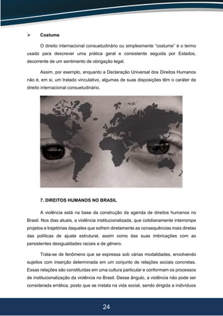 24
 Costume
O direito internacional consuetudinário ou simplesmente “costume” é o termo
usado para descrever uma prática geral e consistente seguida por Estados,
decorrente de um sentimento de obrigação legal.
Assim, por exemplo, enquanto a Declaração Universal dos Direitos Humanos
não é, em si, um tratado vinculativo, algumas de suas disposições têm o caráter de
direito internacional consuetudinário.
7. DIREITOS HUMANOS NO BRASIL
A violência está na base da construção da agenda de direitos humanos no
Brasil. Nos dias atuais, a violência institucionalizada, que cotidianamente interrompe
projetos e trajetórias daqueles que sofrem diretamente as consequências mais diretas
das políticas de ajuste estrutural, assim como das suas imbricações com as
persistentes desigualdades raciais e de gênero.
Trata-se de fenômeno que se expressa sob várias modalidades, envolvendo
sujeitos com inserção determinada em um conjunto de relações sociais concretas.
Essas relações são constituídas em uma cultura particular e conformam os processos
de institucionalização da violência no Brasil. Desse ângulo, a violência não pode ser
considerada errática, posto que se instala na vida social, sendo dirigida a indivíduos
 