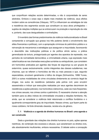 25
que corporiﬁcam relações sociais determinadas, e não à corporeidade de seres
abstratos. Embora o corpo seja o objeto mais imediato da violência, seus efeitos
incidem sobre as consciências (Vásquez, 1977) e inﬂuenciam as estratégias de luta
e resistência dos segmentos sociais que constituem os seus alvos privilegiados –
sujeitos de relações múltiplas que se entrecruzam na produção e reprodução da vida
e, portanto, das suas desigualdades e contradições.
O inventário das formas predominantes de violência institucionalizada no Brasil
compreende a corrupção que grassa nos três poderes (tendo o envolvimento das
elites ﬁnanceiras e políticas), com a apropriação criminosa do patrimônio público e a
reinvenção de mecanismos e estratégias que asseguram a impunidade, favorecendo
o descrédito das instituições públicas e da política stricto sensu; a prática
generalizada da tortura, protagonizada por agentes dos aparatos de repressão, nos
períodos de normalidade democrática; a criminalidade urbana, cuja expressão mais
cabal localiza-se nas chamadas execuções sumárias ou extrajudiciais, que consistem
em homicídios praticados por agentes das forças de segurança ou por grupos de
extermínio, quase exclusivamente, contra integrantes das classes subalternas; nas
chacinas, que se referem a homicídios de três ou mais pessoas e que, segundo
especialistas, envolvem geralmente o tráﬁco de drogas (Schivartche, 1998/ Yunes,
2001) e outras modalidades de crime vinculadas diretamente ao comércio ilegal de
drogas; nos autos de resistência (adotados pela polícia civil, para encobrir
assassinatos e indicar que execuções realizadas por seus agentes decorreram de
resistências a ações policiais); nos homicídios e latrocínios, cada vez mais freqüentes;
nos crimes sexuais; nos crimes contra o patrimônio. É necessário chamar a atenção
também para os altos índices de criminalidade vinculada a relações familiares. Há,
ainda, que se considerar a violência letal relacionada a conﬂitos fundiários e o
igualmente correspondente grau de impunidade. Nesses crimes, que fazem parte do
nosso cotidiano, há forte dimensão classista, racista e/ou de gênero.
7. 1 Violência e a agenda de direitos humanos no Brasil: uma agenda a
ser construída
Dada a gravidade das violações dos direitos humanos no país, ações apenas
restritivas, de contenção dos excessos e abusos, que caracterizam os direitos civis,
são absolutamente insuﬁcientes, embora necessárias. O debate sobre a concepção
 