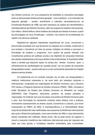 26
dos direitos humanos, em uma perspectiva de totalidade (a necessária articulação
entre os denominados direitos primeira geração – civis e políticos - e os chamados de
segunda geração – sociais, econômicos e culturais) consubstanciou-se na
Constituição Brasileira de 1988, que bem expressou as noções de indivisibilidade e
interdependência dos Direitos Humanos, além de recepcionar tratados internacionais.
Com efeito, o Brasil ratiﬁcou vários tratados de proteção aos direitos humanos, a partir
da promulgação da nova Constituição - portanto, nos marcos da mundialização do
capital e da ofensiva neoliberal.
Registram-se algumas importantes experiências em curso, envolvendo a
denominada sociedade civil, que tensionam as relações com o Estado, evidenciam a
sua omissão e conivência em face de graves violações de direitos e provocam a
formulação de projetos e programas, num quadro de grande retração dos
investimentos públicos em políticas sociais e de vilipêndio de conquistas históricas
das classes trabalhadoras e dos seus direitos mais fundamentais. É importante reﬂetir
sobre o sentido que adquirem ações no campo dos direitos humanos para o
enfrentamento de manifestações da “questão social”, em um quadro de crescentes
desigualdades sociais – quadro este que é a mais contundente expressão da violação
desses mesmos direitos.
Foi exatamente em um contexto marcado, de um lado, por desigualdades e
violência institucional crescentes e, de outro lado, por pressões nacionais e
internacionais, vocalizadas por organizações de Direitos Humanos, que o Governo
FHC lançou o Programa Nacional de Direitos Humanos (PNDH, 1996), vinculado à
então Secretaria de Estado dos Direitos Humanos do Ministério da Justiça
(SEDH/MJ). Este Programa, decorrente, portanto, de amplas pressões e
negociações, foi instituído sem que houvesse uma política de Direitos Humanos para
o país. Sua formulação foi claramente incidente sobre direitos civis e políticos,
minimizando expressamente os direitos sociais, econômicos e culturais, que foram
incorporados ao PNDH, de 2002. A interdependência e a indivisibilidade desse
conjunto de direitos têm sido reaﬁrmadas nas sucessivas Conferências Internacionais
das quais o Brasil tem participado, como país-membro da ONU e cujos documentos
oﬁciais resultantes tem ratiﬁcado. Nesse ponto, não se pode deixar de registrar a
visível e crescente impotência das instâncias internacionais para dar resposta aos
cada vez mais graves e complexos desaﬁos enfrentados pela humanidade.
 