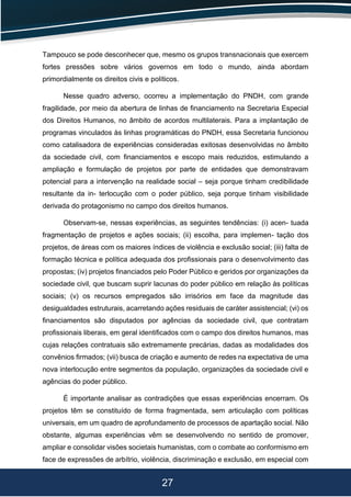 27
Tampouco se pode desconhecer que, mesmo os grupos transnacionais que exercem
fortes pressões sobre vários governos em todo o mundo, ainda abordam
primordialmente os direitos civis e políticos.
Nesse quadro adverso, ocorreu a implementação do PNDH, com grande
fragilidade, por meio da abertura de linhas de ﬁnanciamento na Secretaria Especial
dos Direitos Humanos, no âmbito de acordos multilaterais. Para a implantação de
programas vinculados às linhas programáticas do PNDH, essa Secretaria funcionou
como catalisadora de experiências consideradas exitosas desenvolvidas no âmbito
da sociedade civil, com ﬁnanciamentos e escopo mais reduzidos, estimulando a
ampliação e formulação de projetos por parte de entidades que demonstravam
potencial para a intervenção na realidade social – seja porque tinham credibilidade
resultante da in- terlocução com o poder público, seja porque tinham visibilidade
derivada do protagonismo no campo dos direitos humanos.
Observam-se, nessas experiências, as seguintes tendências: (i) acen- tuada
fragmentação de projetos e ações sociais; (ii) escolha, para implemen- tação dos
projetos, de áreas com os maiores índices de violência e exclusão social; (iii) falta de
formação técnica e política adequada dos proﬁssionais para o desenvolvimento das
propostas; (iv) projetos ﬁnanciados pelo Poder Público e geridos por organizações da
sociedade civil, que buscam suprir lacunas do poder público em relação às políticas
sociais; (v) os recursos empregados são irrisórios em face da magnitude das
desigualdades estruturais, acarretando ações residuais de caráter assistencial; (vi) os
ﬁnanciamentos são disputados por agências da sociedade civil, que contratam
proﬁssionais liberais, em geral identiﬁcados com o campo dos direitos humanos, mas
cujas relações contratuais são extremamente precárias, dadas as modalidades dos
convênios ﬁrmados; (vii) busca de criação e aumento de redes na expectativa de uma
nova interlocução entre segmentos da população, organizações da sociedade civil e
agências do poder público.
É importante analisar as contradições que essas experiências encerram. Os
projetos têm se constituído de forma fragmentada, sem articulação com políticas
universais, em um quadro de aprofundamento de processos de apartação social. Não
obstante, algumas experiências vêm se desenvolvendo no sentido de promover,
ampliar e consolidar visões societais humanistas, com o combate ao conformismo em
face de expressões de arbítrio, violência, discriminação e exclusão, em especial com
 