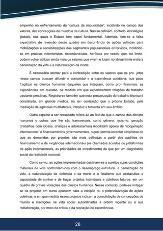 28
empenho no enfrentamento da “cultura da impunidade”, incidindo no campo dos
valores, das concepções de mundo e da cultura. Não se deﬁnem, contudo, estratégias
globais, nas quais o Estado tem papel fundamental. Ademais, tem-se a falsa
expectativa de reversão desse quadro em decorrência de ações voltadas para
mobilizações e sensibilizações dos segmentos populacionais envolvidos, incidindo-
se em práticas voluntaristas, espontaneístas, heróicas por vezes, que, no limite,
podem vulnerabilizar ainda mais os setores que vivem e lutam no tênue limite entre a
banalização da vida e a naturalização da morte.
É necessário atentar para a contradição entre os valores que os pro- jetos
nesse campo buscam difundir e consolidar e a experiência cotidiana, que pode
fragilizar os direitos humanos daqueles que integram, como pro- ﬁssionais, as
experiências em questão, na medida em que experimentam relações de trabalho
bastante precárias. Registra-se também que essa precarização do trabalho técnico é
constatada, em grande medida, na ter- ceirização que o próprio Estado, pela
mediação de agências multilaterais, introduz e fomenta em seu âmbito.
Outro aspecto a ser ressaltado refere-se ao fato de que o campo dos direitos
humanos e outros que lhe são transversais, como gênero, racismo, geração
(trabalhos com idosos, crianças e adolescentes) mobilizam apoios de “cooperação
internacional” e ﬁnanciamentos governamentais, o que permite levantar a hipótese de
que as demandas por projetos são mais deﬁnidas a partir dos padrões de
ﬁnanciamento e de exigências internacionais (os chamados acordos ou plataformas
de ação internacionais, as prioridades de investimento) do que por um diagnóstico
social da realidade nacional.
Como se viu, as ações implementadas destinam-se a sujeitos cujas condições
materiais de vida confrontam-nos com o desemprego estrutural, a banalização da
vida, a naturalização da violência e da morte e o fatalismo que obstaculiza a
capacidade de sonhar e de traçar projetos individuais e coletivos futuros, em um
quadro de graves violações dos direitos humanos. Nesse contexto, pode-se indagar
se os projetos em curso apontam para a inibição ou a potencialização de ações
coletivas; e em que medida esses projetos indicam a consolidação de concepções de
mundo e inscrições na vida social subordinadas à ordem vigente ou a sua
reelaboração, por meio da crítica e da recriação de experiências.
 