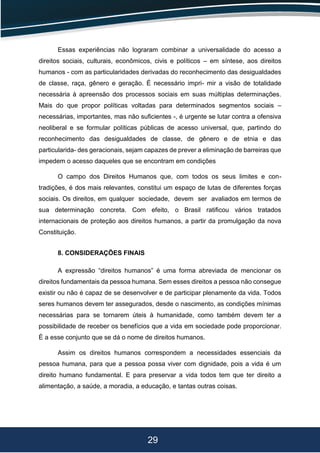 29
Essas experiências não lograram combinar a universalidade do acesso a
direitos sociais, culturais, econômicos, civis e políticos – em síntese, aos direitos
humanos - com as particularidades derivadas do reconhecimento das desigualdades
de classe, raça, gênero e geração. É necessário impri- mir a visão de totalidade
necessária à apreensão dos processos sociais em suas múltiplas determinações.
Mais do que propor políticas voltadas para determinados segmentos sociais –
necessárias, importantes, mas não suﬁcientes -, é urgente se lutar contra a ofensiva
neoliberal e se formular políticas públicas de acesso universal, que, partindo do
reconhecimento das desigualdades de classe, de gênero e de etnia e das
particularida- des geracionais, sejam capazes de prever a eliminação de barreiras que
impedem o acesso daqueles que se encontram em condições
O campo dos Direitos Humanos que, com todos os seus limites e con-
tradições, é dos mais relevantes, constitui um espaço de lutas de diferentes forças
sociais. Os direitos, em qualquer sociedade, devem ser avaliados em termos de
sua determinação concreta. Com efeito, o Brasil ratiﬁcou vários tratados
internacionais de proteção aos direitos humanos, a partir da promulgação da nova
Constituição.
8. CONSIDERAÇÕES FINAIS
A expressão “direitos humanos” é uma forma abreviada de mencionar os
direitos fundamentais da pessoa humana. Sem esses direitos a pessoa não consegue
existir ou não é capaz de se desenvolver e de participar plenamente da vida. Todos
seres humanos devem ter assegurados, desde o nascimento, as condições mínimas
necessárias para se tornarem úteis à humanidade, como também devem ter a
possibilidade de receber os benefícios que a vida em sociedade pode proporcionar.
É a esse conjunto que se dá o nome de direitos humanos.
Assim os direitos humanos correspondem a necessidades essenciais da
pessoa humana, para que a pessoa possa viver com dignidade, pois a vida é um
direito humano fundamental. E para preservar a vida todos tem que ter direito a
alimentação, a saúde, a moradia, a educação, e tantas outras coisas.
 