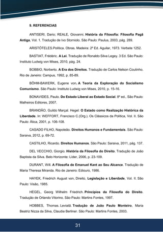 31
9. REFERENCIAS
ANTISERI, Dario; REALE, Giovanni. História da Filosofia: Filosofia Pagã
Antiga, Vol. 1. Tradução de Ivo Storniolo. São Paulo: Paulus, 2003, pág. 289.
ARISTÓTELES.Política. Obras. Madeira: 2º Ed. Aguilar, 1973. Verbete 1252.
BASTIAT, Frédéric. A Lei. Tradução de Ronaldo Silva Legey. 3 Ed. São Paulo:
Instituto Ludwig von Mises, 2010, pág. 24.
BOBBIO, Norberto. A Era dos Direitos. Tradução de Carlos Nelson Coutinho.
Rio de Janeiro: Campus, 1992, p. 85-89.
BÖHM-BAWERK, Eugene von. A Teoria da Exploração do Socialismo
Comunismo. São Paulo: Instituto Ludwig von Mises, 2010, p. 15-16.
BONAVIDES, Paulo. Do Estado Liberal ao Estado Social. 8º ed., São Paulo:
Malheiros Editores, 2007.
BRANDÃO, Guildo Marçal. Hegel: O Estado como Realização Histórica da
Liberdade. In: WEFFORT, Francisco C.(Org.). Os Clássicos da Política, Vol. II. São
Paulo: Ática, 2001, p. 106-108.
CASADO FILHO, Napoleão. Direitos Humanos e Fundamentais. São Paulo:
Saraiva, 2012, p. 69-72.
CASTILHO, Ricardo. Direitos Humanos. São Paulo: Saraiva, 2011, pág. 137.
DEL VECCHIO, Giorgio. História da Filosofia do Direito. Tradução de João
Baptista da Silva. Belo Horizonte: Líder, 2006, p. 23-109.
DURANT, Will. A Filosofia de Emanuel Kant ao Seu Alcance. Tradução de
Maria Theresa Miranda. Rio de Janeiro: Ediouro, 1986.
HAYEK, Friedrich August von, Direito, Legislação e Liberdade, Vol. II. São
Paulo: Visão, 1985.
HEGEL, Georg Wilhelm Friedrich. Princípios da Filosofia do Direito.
Tradução de Orlando Vitorino. São Paulo: Martins Fontes, 1997.
HOBBES, Thomas. Leviatã. Tradução de João Paulo Monteiro, Maria
Beatriz Nizza da Silva, Claudia Berliner. São Paulo: Martins Fontes, 2003.
 