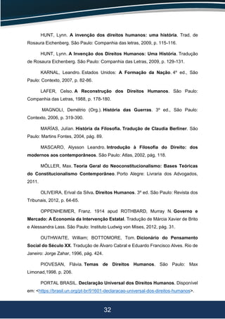 32
HUNT, Lynn. A invenção dos direitos humanos: uma história. Trad. de
Rosaura Eichenberg. São Paulo: Companhia das letras, 2009, p. 115-116.
HUNT, Lynn. A Invenção dos Direitos Humanos: Uma História. Tradução
de Rosaura Eichenberg. São Paulo: Companhia das Letras, 2009, p. 129-131.
KARNAL, Leandro. Estados Unidos: A Formação da Nação. 4º ed., São
Paulo: Contexto, 2007, p. 82-86.
LAFER, Celso. A Reconstrução dos Direitos Humanos. São Paulo:
Companhia das Letras, 1988, p. 178-180.
MAGNOLI, Demétrio (Org.). História das Guerras. 3º ed., São Paulo:
Contexto, 2006, p. 319-390.
MARÍAS, Julían. História da Filosofia. Tradução de Claudia Berliner. São
Paulo: Martins Fontes, 2004, pág. 89.
MASCARO, Alysson Leandro. Introdução à Filosofia do Direito: dos
modernos aos contemporâneos. São Paulo: Atlas, 2002, pág. 118.
MÖLLER, Max. Teoria Geral do Neoconstitucionalismo: Bases Teóricas
do Constitucionalismo Contemporâneo. Porto Alegre: Livraria dos Advogados,
2011.
OLIVEIRA, Erival da Silva. Direitos Humanos. 3º ed. São Paulo: Revista dos
Tribunais, 2012, p. 64-65.
OPPENHEIMER, Franz. 1914 apud ROTHBARD, Murray N. Governo e
Mercado: A Economia da Intervenção Estatal. Tradução de Márcia Xavier de Brito
e Alessandra Lass. São Paulo: Instituto Ludwig von Mises, 2012, pág. 31.
OUTHWAITE, William; BOTTOMORE, Tom. Dicionário do Pensamento
Social do Século XX. Tradução de Álvaro Cabral e Eduardo Francisco Alves. Rio de
Janeiro: Jorge Zahar, 1996, pág. 424.
PIOVESAN, Flávia. Temas de Direitos Humanos. São Paulo: Max
Limonad,1998. p. 206.
PORTAL BRASIL. Declaração Universal dos Direitos Humanos. Disponível
em: <https://brasil.un.org/pt-br/91601-declaracao-universal-dos-direitos-humanos>.
 