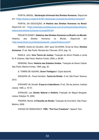 33
PORTAL BRASIL. Declaração Universal dos Direitos Humanos. Disponível
em: <https://brasil.un.org/pt-br/91601-declaracao-universal-dos-direitos-humanos>.
PORTAL DA EDUCAÇÃO. A História dos Direitos Humanos no Brasil.
Disponível em: <https://siteantigo.portaleducacao.com.br/conteudo/artigos/direito/a-
historia-dos-direitos-humanos-no-brasil/29142>.
PROJETO DHNET. Histórico dos Direitos Humanos no Brasil e no Mundo.
Histórico dos Direitos Humanos no Mundo. Disponível em:
<http://www.dhnet.org.br/direitos/textos/dh_utopia/3historico.html>
RAMOS, André de Carvalho, 2001 apud OLIVEIRA, Erival da Silva. Direitos
Humanos. 3º ed. São Paulo: Revista dos Tribunais, 2012, pág. 19.
RAWLS, John. Uma Teoria da Justiça. Tradução de Almiro Pisetta e Lenita
M. R. Esteves. São Paulo: Martins Fontes, 2000, p. 96-98.
RÉMOND, René. História dos Estados Unidos. Tradução de Álvaro Cabral.
São Paulo: Martins Fontes, 1989, pág. 20.
S. TOMÁS DE AQUINO, Suma Teológica I. Cópia Apócrifa.
SIQUEIRA JR., Paulo Hamilton. Teoria do Direito. 3º ed. São Paulo: Saraiva,
2012.
STEWART JR. Donald. O que é o Liberalismo. 5º ed., Rio de Janeiro: Instituto
Liberal, 1995, p. 72-73.
STRAUSS, Leo. Direito Natural e História. Tradução de Miguel Morgado,
Lisboa: Edições 70, 2009.
TROPER, Michel. A Filosofia do Direito. Tradução de Ana Deiró. São Paulo:
Martins, 2008.
VOICES OF DEMOCRACY. FDR, “The Four Freedoms”, Speech Text.
 