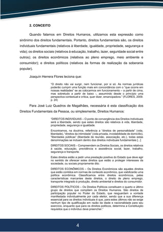 4
2. CONCEITO
Quando falamos em Direitos Humanos, utilizamos esta expressão como
sinônimo dos direitos fundamentais. Portanto, direitos fundamentais são, os direitos
individuais fundamentais (relativos à liberdade, igualdade, propriedade, segurança e
vida); os direitos sociais (relativos à educação, trabalho, lazer, seguridade social entre
outros); os direitos econômicos (relativos ao pleno emprego, meio ambiente e
consumidor); e direitos políticos (relativos às formas de realização da soberania
popular).
Joaquín Herrera Flores leciona que:
“O direito não vai surgir, nem funcionar, por si só. As normas jurídicas
poderão cumprir uma função mais em concordância com o “que ocorre em
nossas realidades” se as colocarmos em funcionamento – a partir de cima,
mas sobretudo a partir de baixo -, assumindo desde o princípio uma
perspectiva contextual e crítica, quer dizer, emancipadora.” (FLORES, 2009.
p. 24)
Para José Luiz Quadros de Magalhães, necessária é esta classificação dos
Direitos Fundamentais da Pessoa, ou simplesmente, Direitos Humanos:
“DIREITOS INDIVIDUAIS – O ponto de convergência dos Direitos Individuais
será a liberdade, sendo que estes direitos são relativos à vida, liberdade,
propriedade, segurança e igualdade.
Encontramos, na doutrina, referência a “direitos de personalidade” (vida,
liberdade), “direitos da intimidade” (vida privada, inviolabilidade de domicílio),
“liberdades públicas” (liberdade de reunião, associação, etc.), todas estas
denominações se incluem dentro dos direitos individuais fundamentais [...]
DIREITOS SOCIAIS – Compreendem os Direitos Sociais, os direitos relativos
à saúde, educação, previdência e assistência social, lazer, trabalho,
segurança e transporte.
Estes direitos estão a pedir uma prestação positiva do Estado que deve agir
no sentido de oferecer estes direitos que estão a proteger interesses da
sociedade, ou sociais propriamente dito.
DIREITOS ECONÔMICOS – Os Direitos Econômicos são aqueles direitos
que estão contidos em normas de conteúdo econômico, que viabilizarão uma
política econômica. Classificamos entre direitos econômicos, pelas
características marcantes deste direitos, o direito de pleno emprego,
transporte integrado à produção, direito ambiental e direitos do consumidor.
DIREITOS POLÍTICOS – Os Direitos Políticos constituem o quarto e último
grupo de direitos que compõem os Direitos Humanos. São direitos de
participação popular no Poder do Estado, que resguardam a vontade
manifestada individualmente por cada eleitor, sendo que a sua diferença
essencial para os direitos individuais é que, para estes últimos não se exige
nenhum tipo de qualificação em razão da idade e nacionalidade para seu
exercício, enquanto que para os direitos políticos, determina a Constituição
requisitos que o indivíduo deve preencher.”
 