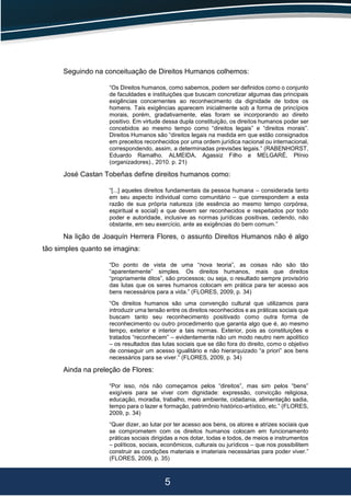 5
Seguindo na conceituação de Direitos Humanos colhemos:
“Os Direitos humanos, como sabemos, podem ser definidos como o conjunto
de faculdades e instituições que buscam concretizar algumas das principais
exigências concernentes ao reconhecimento da dignidade de todos os
homens. Tais exigências aparecem inicialmente sob a forma de princípios
morais, porém, gradativamente, elas foram se incorporando ao direito
positivo. Em virtude dessa dupla constituição, os direitos humanos poder ser
concebidos ao mesmo tempo como “direitos legais” e “direitos morais”.
Direitos Humanos são “direitos legais na medida em que estão consignados
em preceitos reconhecidos por uma ordem jurídica nacional ou internacional,
correspondendo, assim, a determinadas previsões legais.” (RABENHORST,
Eduardo Ramalho. ALMEIDA, Agassiz Filho e MELGARÉ, Plínio
(organizadores)., 2010. p. 21)
José Castan Tobeñas define direitos humanos como:
“[...] aqueles direitos fundamentais da pessoa humana – considerada tanto
em seu aspecto individual como comunitário – que correspondem a esta
razão de sua própria natureza (de essência ao mesmo tempo corpórea,
espiritual e social) e que devem ser reconhecidos e respeitados por todo
poder e autoridade, inclusive as normas jurídicas positivas, cedendo, não
obstante, em seu exercício, ante as exigências do bem comum.”
Na lição de Joaquín Herrera Flores, o assunto Direitos Humanos não é algo
tão simples quanto se imagina:
“Do ponto de vista de uma “nova teoria”, as coisas não são tão
“aparentemente” simples. Os direitos humanos, mais que direitos
“propriamente ditos”, são processos; ou seja, o resultado sempre provisório
das lutas que os seres humanos colocam em prática para ter acesso aos
bens necessários para a vida.” (FLORES, 2009, p. 34)
“Os direitos humanos são uma convenção cultural que utilizamos para
introduzir uma tensão entre os direitos reconhecidos e as práticas sociais que
buscam tanto seu reconhecimento positivado como outra forma de
reconhecimento ou outro procedimento que garanta algo que é, ao mesmo
tempo, exterior e interior a tais normas. Exterior, pois as constituições e
tratados “reconhecem” – evidentemente não um modo neutro nem apolítico
– os resultados das lutas sociais que se dão fora do direito, como o objetivo
de conseguir um acesso igualitário e não hierarquizado “a priori” aos bens
necessários para se viver.” (FLORES, 2009, p. 34)
Ainda na preleção de Flores:
“Por isso, nós não começamos pelos “direitos”, mas sim pelos “bens”
exigíveis para se viver com dignidade: expressão, convicção religiosa,
educação, moradia, trabalho, meio ambiente, cidadania, alimentação sadia,
tempo para o lazer e formação, patrimônio histórico-artístico, etc.” (FLORES,
2009, p. 34)
“Quer dizer, ao lutar por ter acesso aos bens, os atores e atrizes sociais que
se comprometem com os direitos humanos colocam em funcionamento
práticas sociais dirigidas a nos dotar, todas e todos, de meios e instrumentos
– políticos, sociais, econômicos, culturais ou jurídicos – que nos possibilitem
construir as condições materiais e imateriais necessárias para poder viver.”
(FLORES, 2009, p. 35)
 