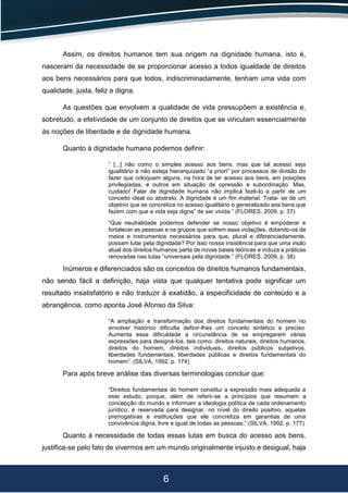 6
Assim, os direitos humanos tem sua origem na dignidade humana, isto é,
nasceram da necessidade de se proporcionar acesso a todos igualdade de direitos
aos bens necessários para que todos, indiscriminadamente, tenham uma vida com
qualidade, justa, feliz e digna.
As questões que envolvem a qualidade de vida pressupõem a existência e,
sobretudo, a efetividade de um conjunto de direitos que se vinculam essencialmente
às noções de liberdade e de dignidade humana.
Quanto à dignidade humana podemos definir:
“ [...] não como o simples acesso aos bens, mas que tal acesso seja
igualitário e não esteja hierarquizado “a priori” por processos de divisão do
fazer que coloquem alguns, na hora de ter acesso aos bens, em posições
privilegiadas, e outros em situação de opressão e subordinação. Mas,
cuidado! Falar de dignidade humana não implica fazê-lo a partir de um
conceito ideal ou abstrato. A dignidade é um fim material. Trata- se de um
objetivo que se concretiza no acesso igualitário e generalizado aos bens que
fazem com que a vida seja digna” de ser vivida.” (FLORES, 2009. p. 37)
“Que neutralidade podemos defender se nosso objetivo é empoderar e
fortalecer as pessoas e os grupos que sofrem essa violações, dotando-os de
meios e instrumentos necessários para que, plural e diferenciadamente,
possam lutar pela dignidade? Por isso nossa insistência para que uma visão
atual dos direitos humanos parta de novas bases teóricas e induza a práticas
renovadas nas lutas “universais pela dignidade.” (FLORES, 2009. p. 38)
Inúmeros e diferenciados são os conceitos de direitos humanos fundamentais,
não sendo fácil a definição, haja vista que qualquer tentativa pode significar um
resultado insatisfatório e não traduzir à exatidão, a especificidade de conteúdo e a
abrangência, como aponta José Afonso da Silva:
“A ampliação e transformação dos direitos fundamentais do homem no
envolver histórico dificulta definir-lhes um conceito sintético e preciso.
Aumenta essa dificuldade a circunstância de se empregarem várias
expressões para designá-los, tais como: direitos naturais, direitos humanos,
direitos do homem, direitos individuais, direitos públicos subjetivos,
liberdades fundamentais, liberdades públicas e direitos fundamentais do
homem”. (SILVA, 1992. p. 174)
Para após breve análise das diversas terminologias concluir que:
“Direitos fundamentais do homem constitui a expressão mais adequada a
este estudo, porque, além de referir-se a princípios que resumem a
concepção do mundo e informam a ideologia política de cada ordenamento
jurídico, é reservada para designar, no nível do direito positivo, aquelas
prerrogativas e instituições que ele concretiza em garantias de uma
convivência digna, livre e igual de todas as pessoas.” (SILVA, 1992. p. 177)
Quanto à necessidade de todas essas lutas em busca do acesso aos bens,
justifica-se pelo fato de vivermos em um mundo originalmente injusto e desigual, haja
 