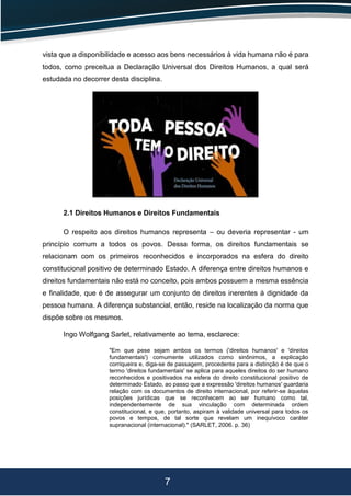 7
vista que a disponibilidade e acesso aos bens necessários à vida humana não é para
todos, como preceitua a Declaração Universal dos Direitos Humanos, a qual será
estudada no decorrer desta disciplina.
2.1 Direitos Humanos e Direitos Fundamentais
O respeito aos direitos humanos representa – ou deveria representar - um
princípio comum a todos os povos. Dessa forma, os direitos fundamentais se
relacionam com os primeiros reconhecidos e incorporados na esfera do direito
constitucional positivo de determinado Estado. A diferença entre direitos humanos e
direitos fundamentais não está no conceito, pois ambos possuem a mesma essência
e finalidade, que é de assegurar um conjunto de direitos inerentes à dignidade da
pessoa humana. A diferença substancial, então, reside na localização da norma que
dispõe sobre os mesmos.
Ingo Wolfgang Sarlet, relativamente ao tema, esclarece:
"Em que pese sejam ambos os termos ('direitos humanos' e 'direitos
fundamentais') comumente utilizados como sinônimos, a explicação
corriqueira e, diga-se de passagem, procedente para a distinção é de que o
termo 'direitos fundamentais' se aplica para aqueles direitos do ser humano
reconhecidos e positivados na esfera do direito constitucional positivo de
determinado Estado, ao passo que a expressão 'direitos humanos' guardaria
relação com os documentos de direito internacional, por referir-se àquelas
posições jurídicas que se reconhecem ao ser humano como tal,
independentemente de sua vinculação com determinada ordem
constitucional, e que, portanto, aspiram à validade universal para todos os
povos e tempos, de tal sorte que revelam um inequívoco caráter
supranacional (internacional)." (SARLET, 2006. p. 36)
 