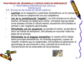 3.- TRASTORNOS ESPECÍFICOS DEL CÁLCULO. DISCALCULIA 3.4.- Errores en las tareas de cálculo numérico Lentitud:  en la respuesta a cuestiones matemáticas, en la realización de las tareas en comparación con sus compañeros. Uso de la contabilización “tangible”:  con dificultades en el cálculo mental, utilizando los dedos para contar, utilizando marcas donde otros alumnos utilizan el cálculo mental, encuentran dificultades en estimar o dar respuesta aproximadas. Dificultades con las secuencias : se pierden al contar, se pierden al decir las tablas de multiplicar, dificultades en recordar todos los pasos de un proceso. Dificultades en el lenguaje matemático : le resulta difícil hablar sobre procesos matemáticos, no formulan preguntas, a pesar de resultar evidente que no comprenden, dificultades en generalizar el aprendizaje de una situación a otra, comisión de errores en la interpretación de los enunciados de los problemas. TRASTORNOS DEL DESARROLLO Y DIFICULTADES DE APRENDIZAJE 