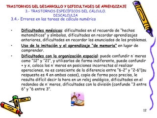 3.- TRASTORNOS ESPECÍFICOS DEL CÁLCULO. DISCALCULIA 3.4.- Errores en las tareas de cálculo numérico Dificultades mnésicas : dificultades en el recuerdo de “hechos matemáticos” y símbolos, dificultades en recordar aprendizajes anteriores, dificultades en recordar los enunciados de los problemas. Uso de la imitación y el aprendizaje “de memoria”  en lugar de comprender. Dificultades con la organización espacial : puede confundir números como “12” y “21”, y utilizarlos de forma indiferente, puede confundir + y x, coloca los números en posiciones incorrectas al realizar operaciones, no es consciente de la diferencia entre “6-2” y “2-6”(su respuesta es 4 en ambos casos), copia de forma poco precisa, le resulta difícil decir la hora en un reloj analógico, dificultades en el redondeo de números, dificultades con la división (confunde “3 entre 6” y “6 entre 3”. TRASTORNOS DEL DESARROLLO Y DIFICULTADES DE APRENDIZAJE 