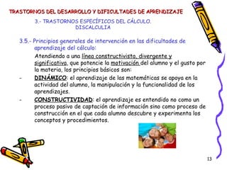 3.- TRASTORNOS ESPECÍFICOS DEL CÁLCULO. DISCALCULIA 3.5.- Principios generales de intervención en las dificultades de aprendizaje del cálculo: Atendiendo a una  línea constructivista, divergente y significativa , que potencie la  motivación  del alumno y el gusto por la materia, los principios básicos son: DINÁMICO : el aprendizaje de las matemáticas se apoya en la actividad del alumno, la manipulación y la funcionalidad de los aprendizajes. CONSTRUCTIVIDAD : el aprendizaje es entendido no como un proceso pasivo de captación de información sino como proceso de construcción en el que cada alumno descubre y experimenta los conceptos y procedimientos. TRASTORNOS DEL DESARROLLO Y DIFICULTADES DE APRENDIZAJE 