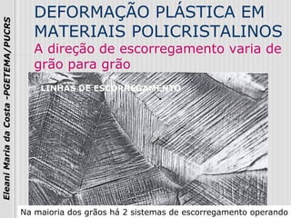 13
EleaniMariadaCosta-PGETEMA/PUCRS
DEFORMAÇÃO PLÁSTICA EM
MATERIAIS POLICRISTALINOS
A direção de escorregamento varia de
grão para grão
LINHAS DE ESCORREGAMENTO
Na maioria dos grãos há 2 sistemas de escorregamento operando
 