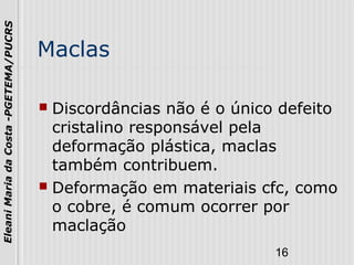 16
EleaniMariadaCosta-PGETEMA/PUCRS
Maclas
 Discordâncias não é o único defeito
cristalino responsável pela
deformação plástica, maclas
também contribuem.
 Deformação em materiais cfc, como
o cobre, é comum ocorrer por
maclação
 