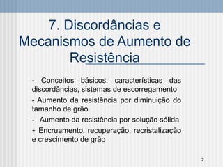 2
7. Discordâncias e
Mecanismos de Aumento de
Resistência
- Conceitos básicos: características das
discordâncias, sistemas de escorregamento
- Aumento da resistência por diminuição do
tamanho de grão
- Aumento da resistência por solução sólida
- Encruamento, recuperação, recristalização
e crescimento de grão
 