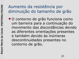 21
EleaniMariadaCosta-PGETEMA/PUCRS
Aumento da resistência por
diminuição do tamanho de grão
 O contorno de grão funciona como
um barreira para a continuação do
movimento das discordâncias devido
as diferentes orientações presentes
e também devido às inúmeras
descontinuidades presentes no
contorno de grão.
 