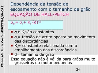 24
EleaniMariadaCosta-PGETEMA/PUCRS
Dependência da tensão de
escoamento com o tamanho de grão
EQUAÇÃO DE HALL-PETCH
σesc= σo + Ke (d)-1/2
 σo e Ke são constantes
 σo= tensão de atrito oposta ao movimento
das discordâncias
 Ke= constante relacionada com o
empilhamento das discordâncias
 d= tamanho de grão
Essa equação não é válida para grãos muito
grosseiros ou muito pequenos
 