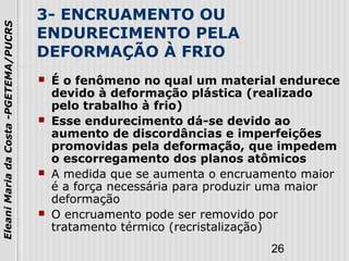 26
EleaniMariadaCosta-PGETEMA/PUCRS
3- ENCRUAMENTO OU
ENDURECIMENTO PELA
DEFORMAÇÃO À FRIO
 É o fenômeno no qual um material endurece
devido à deformação plástica (realizado
pelo trabalho à frio)
 Esse endurecimento dá-se devido ao
aumento de discordâncias e imperfeições
promovidas pela deformação, que impedem
o escorregamento dos planos atômicos
 A medida que se aumenta o encruamento maior
é a força necessária para produzir uma maior
deformação
 O encruamento pode ser removido por
tratamento térmico (recristalização)
 