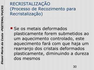 30
EleaniMariadaCosta-PGETEMA/PUCRS
RECRISTALIZAÇÃO
(Processo de Recozimento para
Recristalização)
 Se os metais deformados
plasticamente forem submetidos ao
um aquecimento controlado, este
aquecimento fará com que haja um
rearranjo dos cristais deformados
plasticamente, diminuindo a dureza
dos mesmos
 