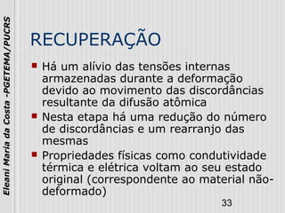 33
EleaniMariadaCosta-PGETEMA/PUCRS
RECUPERAÇÃO
 Há um alívio das tensões internas
armazenadas durante a deformação
devido ao movimento das discordâncias
resultante da difusão atômica
 Nesta etapa há uma redução do número
de discordâncias e um rearranjo das
mesmas
 Propriedades físicas como condutividade
térmica e elétrica voltam ao seu estado
original (correspondente ao material não-
deformado)
 