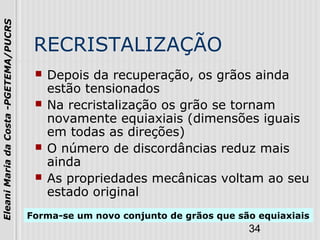 34
EleaniMariadaCosta-PGETEMA/PUCRS
RECRISTALIZAÇÃO
 Depois da recuperação, os grãos ainda
estão tensionados
 Na recristalização os grão se tornam
novamente equiaxiais (dimensões iguais
em todas as direções)
 O número de discordâncias reduz mais
ainda
 As propriedades mecânicas voltam ao seu
estado original
Forma-se um novo conjunto de grãos que são equiaxiais
 