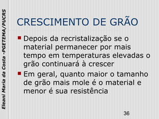 36
EleaniMariadaCosta-PGETEMA/PUCRS
CRESCIMENTO DE GRÃO
 Depois da recristalização se o
material permanecer por mais
tempo em temperaturas elevadas o
grão continuará à crescer
 Em geral, quanto maior o tamanho
de grão mais mole é o material e
menor é sua resistência
 