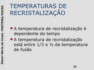 39
EleaniMariadaCosta-PGETEMA/PUCRS
TEMPERATURAS DE
RECRISTALIZAÇÃO
 A temperatura de recristalização é
dependente do tempo
 A temperatura de recristalização
está entre 1/3 e ½ da temperatura
de fusão
 