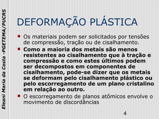 4
EleaniMariadaCosta-PGETEMA/PUCRS
DEFORMAÇÃO PLÁSTICA
 Os materiais podem ser solicitados por tensões
de compressão, tração ou de cisalhamento.
 Como a maioria dos metais são menos
resistentes ao cisalhamento que à tração e
compressão e como estes últimos podem
ser decompostos em componentes de
cisalhamento, pode-se dizer que os metais
se deformam pelo cisalhamento plástico ou
pelo escorregamento de um plano cristalino
em relação ao outro.
 O escorregamento de planos atômicos envolve o
movimento de discordâncias
 