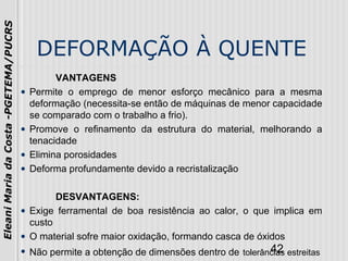 42
EleaniMariadaCosta-PGETEMA/PUCRS
DEFORMAÇÃO À QUENTE
VANTAGENS
• Permite o emprego de menor esforço mecânico para a mesma
deformação (necessita-se então de máquinas de menor capacidade
se comparado com o trabalho a frio).
• Promove o refinamento da estrutura do material, melhorando a
tenacidade
• Elimina porosidades
• Deforma profundamente devido a recristalização
DESVANTAGENS:
• Exige ferramental de boa resistência ao calor, o que implica em
custo
• O material sofre maior oxidação, formando casca de óxidos
• Não permite a obtenção de dimensões dentro de tolerâncias estreitas
 