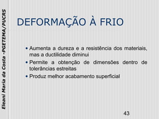43
EleaniMariadaCosta-PGETEMA/PUCRS
DEFORMAÇÃO À FRIO
• Aumenta a dureza e a resistência dos materiais,
mas a ductilidade diminui
• Permite a obtenção de dimensões dentro de
tolerâncias estreitas
• Produz melhor acabamento superficial
 