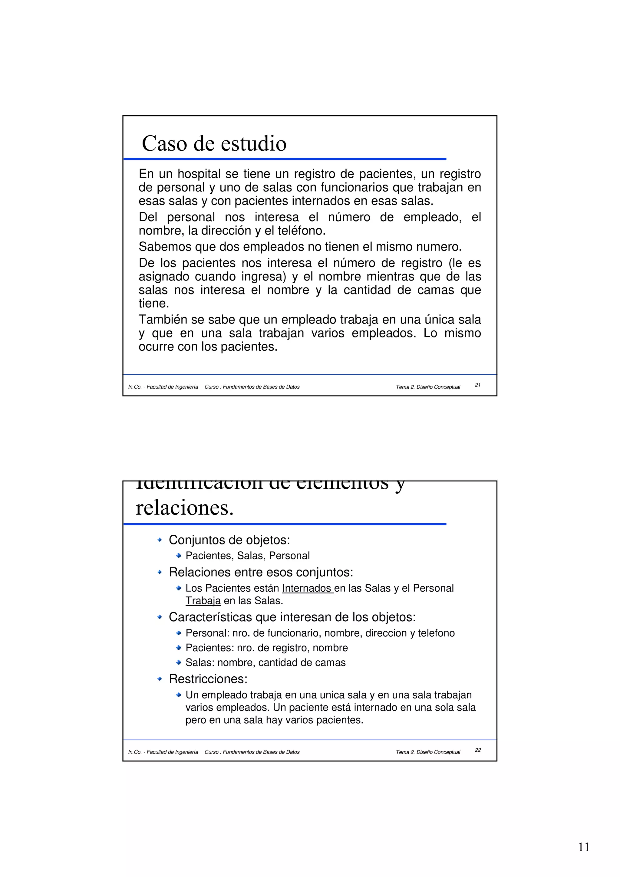 Caso de estudio
    En un hospital se tiene un registro de pacientes, un registro
    de personal y uno de salas con funcionarios que trabajan en
    esas salas y con pacientes internados en esas salas.
    Del personal nos interesa el número de empleado, el
    nombre, la dirección y el teléfono.
    Sabemos que dos empleados no tienen el mismo numero.
    De los pacientes nos interesa el número de registro (le es
    asignado cuando ingresa) y el nombre mientras que de las
    salas nos interesa el nombre y la cantidad de camas que
    tiene.
    También se sabe que un empleado trabaja en una única sala
    y que en una sala trabajan varios empleados. Lo mismo
    ocurre con los pacientes.


In.Co. - Facultad de Ingeniería   Curso : Fundamentos de Bases de Datos   Tema 2. Diseño Conceptual   21




   Identificacion de elementos y
   relaciones.
                  Conjuntos de objetos:
                         Pacientes, Salas, Personal
                  Relaciones entre esos conjuntos:
                         Los Pacientes están Internados en las Salas y el Personal
                         Trabaja en las Salas.
                  Características que interesan de los objetos:
                         Personal: nro. de funcionario, nombre, direccion y telefono
                         Pacientes: nro. de registro, nombre
                         Salas: nombre, cantidad de camas
                  Restricciones:
                         Un empleado trabaja en una unica sala y en una sala trabajan
                         varios empleados. Un paciente está internado en una sola sala
                         pero en una sala hay varios pacientes.

In.Co. - Facultad de Ingeniería   Curso : Fundamentos de Bases de Datos   Tema 2. Diseño Conceptual   22




                                                                                                           11
 