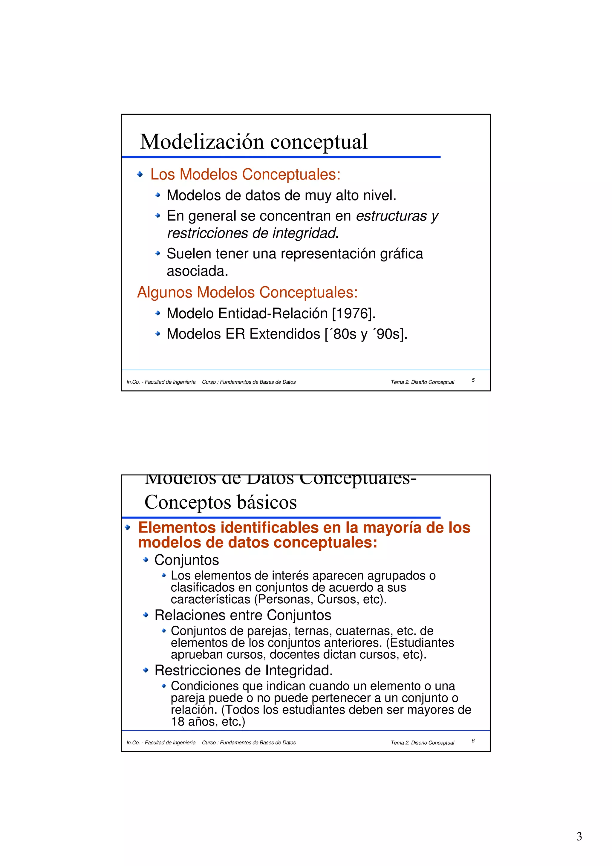 Modelización conceptual
          Los Modelos Conceptuales:
                  Modelos de datos de muy alto nivel.
                  En general se concentran en estructuras y
                  restricciones de integridad.
                  Suelen tener una representación gráfica
                  asociada.
    Algunos Modelos Conceptuales:
                  Modelo Entidad-Relación [1976].
                  Modelos ER Extendidos [´80s y ´90s].


In.Co. - Facultad de Ingeniería   Curso : Fundamentos de Bases de Datos   Tema 2. Diseño Conceptual   5




        Modelos de Datos Conceptuales-
        Conceptos básicos
     Elementos identificables en la mayoría de los
     modelos de datos conceptuales:
            Conjuntos
                   Los elementos de interés aparecen agrupados o
                   clasificados en conjuntos de acuerdo a sus
                   características (Personas, Cursos, etc).
            Relaciones entre Conjuntos
                   Conjuntos de parejas, ternas, cuaternas, etc. de
                   elementos de los conjuntos anteriores. (Estudiantes
                   aprueban cursos, docentes dictan cursos, etc).
            Restricciones de Integridad.
                   Condiciones que indican cuando un elemento o una
                   pareja puede o no puede pertenecer a un conjunto o
                   relación. (Todos los estudiantes deben ser mayores de
                   18 años, etc.)
In.Co. - Facultad de Ingeniería   Curso : Fundamentos de Bases de Datos   Tema 2. Diseño Conceptual   6




                                                                                                          3
 