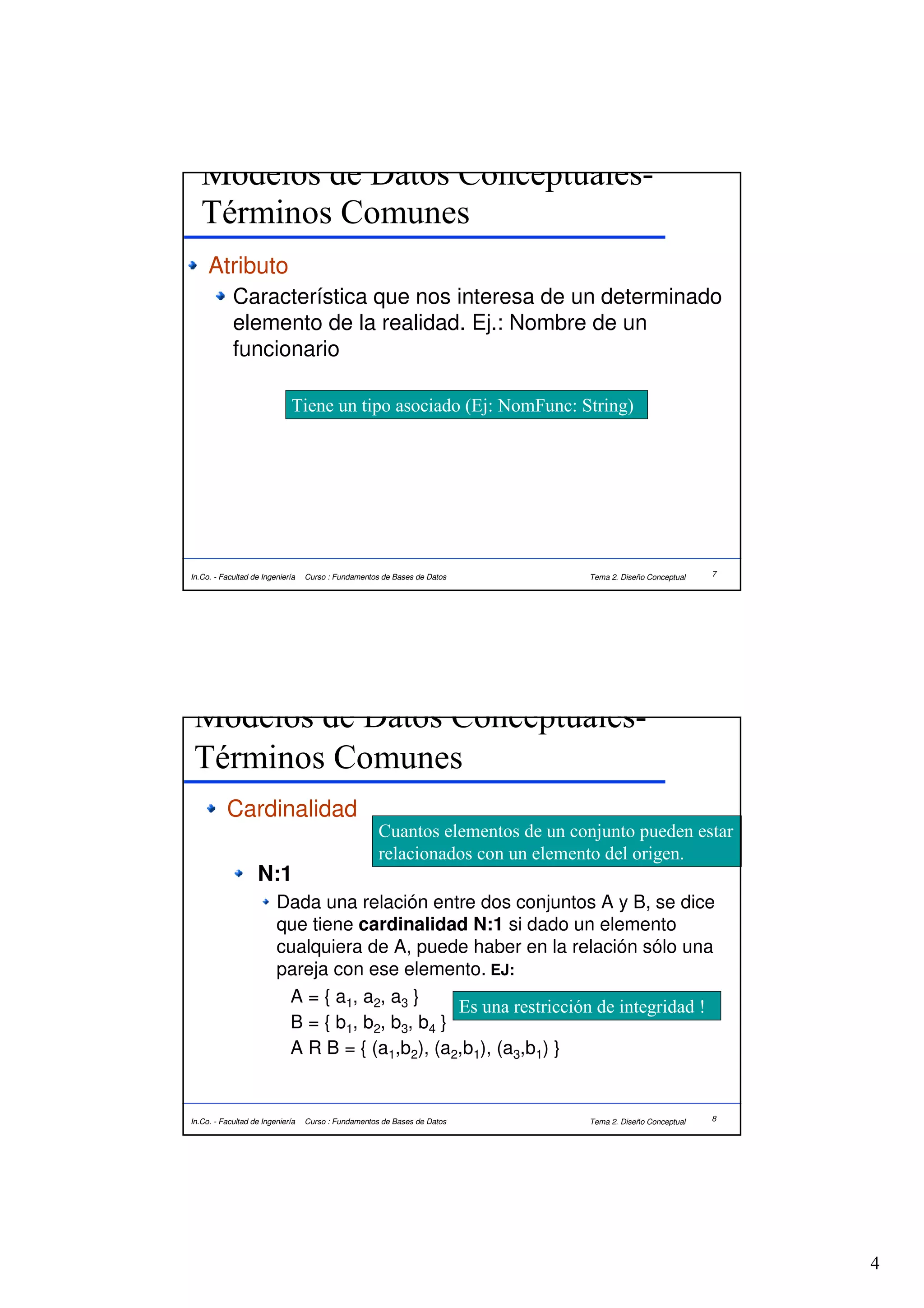 Modelos de Datos Conceptuales-
   Términos Comunes
     Atributo
            Característica que nos interesa de un determinado
            elemento de la realidad. Ej.: Nombre de un
            funcionario

                             Tiene un tipo asociado (Ej: NomFunc: String)




In.Co. - Facultad de Ingeniería   Curso : Fundamentos de Bases de Datos        Tema 2. Diseño Conceptual   7




 Modelos de Datos Conceptuales-
 Términos Comunes
          Cardinalidad
                                                     Cuantos elementos de un conjunto pueden estar
                                                     relacionados con un elemento del origen.
                   N:1
                         Dada una relación entre dos conjuntos A y B, se dice
                         que tiene cardinalidad N:1 si dado un elemento
                         cualquiera de A, puede haber en la relación sólo una
                         pareja con ese elemento. EJ:
                          A = { a1, a2, a3 }
                                                 Es una restricción de integridad !
                          B = { b1, b2, b3, b4 }
                          A R B = { (a1,b2), (a2,b1), (a3,b1) }


In.Co. - Facultad de Ingeniería   Curso : Fundamentos de Bases de Datos        Tema 2. Diseño Conceptual   8




                                                                                                               4
 