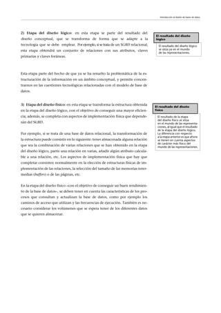 Esta etapa parte del hecho de que ya se ha resuelto la problemática de la es-
tructuración de la información en un ámbito conceptual, y permite concen-
trarnos en las cuestiones tecnológicas relacionadas con el modelo de base de
datos.
3) Etapa del diseño físico: en esta etapa se transforma la estructura obtenida
en la etapa del diseño lógico, con el objetivo de conseguir una mayor eficien-
cia; además, se completa con aspectos de implementación física que depende-
rán del SGBD.
Por ejemplo, si se trata de una base de datos relacional, la transformación de
la estructura puede consistir en lo siguiente: tener almacenada alguna relación
que sea la combinación de varias relaciones que se han obtenido en la etapa
del diseño lógico, partir una relación en varias, añadir algún atributo calcula-
ble a una relación, etc. Los aspectos de implementación física que hay que
completar consisten normalmente en la elección de estructuras físicas de im-
plementación de las relaciones, la selección del tamaño de las memorias inter-
medias (buffers) o de las páginas, etc.
El resultado del diseño
lógico
El resultado del diseño lógico
se sitúa ya en el mundo
de las representaciones.
El resultado del diseño
físico
El resultado de la etapa
del diseño físico se sitúa
en el mundo de las representa-
ciones, al igual que el resultado
de la etapa del diseño lógico.
La diferencia con respecto
a la etapa anterior es que ahora
se tienen en cuenta aspectos
de carácter más físico del
mundo de las representaciones.
Introducción al diseño de bases de datos
2) Etapa del diseño lógico: en esta etapa se parte del resultado del
diseño conceptual, que se transforma de forma que se adapte a la
tecnología que se debe emplear. Por ejemplo,si setrata de un SGBD relacional,
esta etapa obtendrá un conjunto de relaciones con sus atributos, claves
primarias y claves foráneas.
En la etapa del diseño físico –con el objetivo de conseguir un buen rendimien-
to de la base de datos–, se deben tener en cuenta las características de los pro-
cesos que consultan y actualizan la base de datos, como por ejemplo los
caminos de acceso que utilizan y las frecuencias de ejecución. También es ne-
cesario considerar los volúmenes que se espera tener de los diferentes datos
que se quieren almacenar.
 