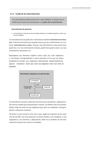 Introducción al diseño de bases de datos
Interrelaciones de grado dos
• La interrelación evaluación asocia la entidad estudiante y la entidad asignatura; es decir, aso-
cia dos entidades.
Las interrelaciones de grado dos se denominan también interrelaciones bina-
rias. Todas las interrelaciones de grado mayor que dos se denominan, en con-
junto, interrelaciones n-arias. Así pues, una interrelación n-aria puede tener
grado tres y ser una interrelación ternaria, puede tener grado cuatro y ser una
interrelación cuaternaria, etc.
2.1.2. Grado de las interrelaciones
Una interrelación puede asociar dos o más entidades. El número de en-
tidades que asocia una interrelación es el grado de la interrelación.
La interrelación ternaria evaluación-semestral asocia estudiantes, asignaturas y
una tercera entidad que denominamos semestre. Su atributo nota nos permite
reflejar todas las notas de una asignatura que tiene un estudiante correspon-
dientes a diferentes semestres.
Supongamos que deseamos registrar varias notas por cada asignatura
y estu-diante correspondientes a varios semestres en los que un mismo
estudiante ha cursado una asignatura determinada (desgraciadamente,
algunos estudiantes tienen que cursar una asignatura varias veces antes de
aprobarla).
De hecho, lo que sucede en este caso es que, según los requisitos de los usua-
rios de esta BD, una nota pertenece al mismo tiempo a un estudiante, a una
asignatura y a un semestre y, lógicamente, debe ser un atributo de una inte-
rrelación ternaria entre estas tres entidades.
 
