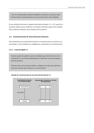 Si una entidad interviene en alguna interrelación binaria 1:1 o 1:N, puede ser
necesario añadir nuevos atributos a la relación obtenida a partir de la entidad.
Estos atributos formarán claves foráneas de la relación.
3.3. Transformación de interrelaciones binarias
Para transformar una interrelación binaria es necesario tener en cuenta su co-
nectividad, y si las entidades son obligatorias u opcionales en la interrelación.
3.3.1. Conectividad 1:1
Ejemplo de transformación de una interrelación binaria 1:1
Una vez transformadas todas las entidades en relaciones, es preciso trans-
formar todas las interrelaciones en las que intervienen estas entidades.
Nuestro punto de partida es que las entidades que intervienen en la in-
terrelación 1:1 ya se han transformado en relaciones con sus correspon-
dientes atributos.
Entonces sólo será necesario añadir a cualquiera de estas dos relaciones
una clave foránea que referencie a la otra relación.
Introducción al diseño de bases de datos
 