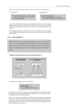 Para la interrelación de la figura anterior, tenemos dos opciones de transformación:
• Primera opción: • Segunda opción:
En la primera transformación, dado que una delegación está situada en una sola ciudad, el
atributo nombre-ciudad tiene un único valor para cada valor de la clave primaria {nombre-del}.
Observad que, si pudiese tener varios valores, la solución no sería correcta según la teoría re-
lacional.
En la segunda transformación, teniendo en cuenta que una ciudad tiene una sola delega-
ción, el atributo nombre-del también toma un solo valor para cada valor de la clave primaria
{nombre-ciudad}.
3.3.2. Conectividad 1:N
Ejemplo de transformación de una interrelación binaria 1:N
DELEGACIÓN(nombre-del, ..., nombre-ciudad)
donde {nombre-ciudad} referencia CIUDAD
CIUDAD(nombre-ciudad, ...)
DELEGACIÓN(nombre-del, ...)
CIUDAD(nombre-ciudad, ..., nombre-del)
donde {nombre-del} referencia DELEGACIÓN
Partimos del hecho de que las entidades que intervienen en la interrela-
ción 1:N ya se han trasformado en relaciones con sus correspondientes
atributos. En este caso sólo es necesario añadir en la relación correspon-
diente a la entidad del lado N, una clave foránea que referencie la otra re-
lación.
Introducción al diseño de bases de datos
La interrelación de la figura anterior se transforma en:
DESPACHO(desp, ...)
EMPLEADO(emp, ..., desp)
donde {desp}referencia DESPACHO
Esta solución nos permite saber en qué despacho está asignado cada empleado, y también
nos permite consultar, para cada despacho, qué empleados hay. Es decir, refleja correctamen-
te el significado de la interrelación asignación.
Teniendo en cuenta que un empleado está asignado a un único despacho, el atributo desp
tiene un valor único para cada valor de la clave primaria {emp}. Si hubiésemos puesto la
clave foránea {emp} en la relación DESPACHO, la solución habría sido incorrecta, porque
emp habría tomado varios valores, uno para cada uno de los distintos empleados que pue-
den estar asignados a un despacho.
 