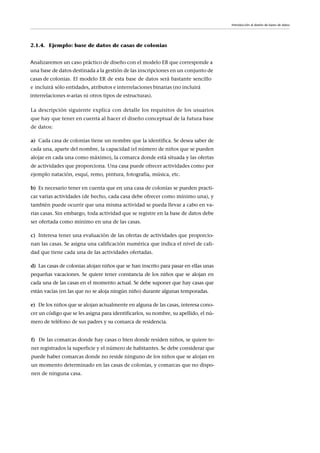 2.1.4. Ejemplo: base de datos de casas de colonias
Introducción al diseño de bases de datos
La descripción siguiente explica con detalle los requisitos de los usuarios
que hay que tener en cuenta al hacer el diseño conceptual de la futura base
de datos:
a) Cada casa de colonias tiene un nombre que la identifica. Se desea saber de
cada una, aparte del nombre, la capacidad (el número de niños que se pueden
alojar en cada una como máximo), la comarca donde está situada y las ofertas
de actividades que proporciona. Una casa puede ofrecer actividades como por
ejemplo natación, esquí, remo, pintura, fotografía, música, etc.
b) Es necesario tener en cuenta que en una casa de colonias se pueden practi-
car varias actividades (de hecho, cada casa debe ofrecer como mínimo una), y
también puede ocurrir que una misma actividad se pueda llevar a cabo en va-
rias casas. Sin embargo, toda actividad que se registre en la base de datos debe
ser ofertada como mínimo en una de las casas.
c) Interesa tener una evaluación de las ofertas de actividades que proporcio-
nan las casas. Se asigna una calificación numérica que indica el nivel de cali-
dad que tiene cada una de las actividades ofertadas.
d) Las casas de colonias alojan niños que se han inscrito para pasar en ellas unas
pequeñas vacaciones. Se quiere tener constancia de los niños que se alojan en
cada una de las casas en el momento actual. Se debe suponer que hay casas que
están vacías (en las que no se aloja ningún niño) durante algunas temporadas.
e) De los niños que se alojan actualmente en alguna de las casas, interesa cono-
cer un código que se les asigna para identificarlos, su nombre, su apellido, el nú-
mero de teléfono de sus padres y su comarca de residencia.
f) De las comarcas donde hay casas o bien donde residen niños, se quiere te-
ner registrados la superficie y el número de habitantes. Se debe considerar que
puede haber comarcas donde no reside ninguno de los niños que se alojan en
un momento determinado en las casas de colonias, y comarcas que no dispo-
nen de ninguna casa.
Analizaremos un caso práctico de diseño con el modelo ER que corresponde a
una base de datos destinada a la gestión de las inscripciones en un conjunto de
casas de colonias. El modelo ER de esta base de datos será bastante sencillo
e incluirá sólo entidades, atributos e interrelaciones binarias (no incluirá
interrelaciones n-arias ni otros tipos de estructuras).
 