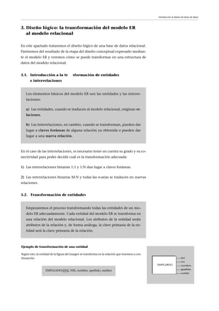 3. Diseño lógico: la transformación del modelo ER
al modelo relacional
En este apartado trataremos el diseño lógico de una base de datos relacional.
Partiremos del resultado de la etapa del diseño conceptual expresado median-
te el modelo ER y veremos cómo se puede transformar en una estructura de
datos del modelo relacional.
3.1. Introducción a la transformación de entidades
e interrelaciones
En el caso de las interrelaciones, es necesario tener en cuenta su grado y su co-
nectividad para poder decidir cuál es la transformación adecuada:
1) Las interrelaciones binarias 1:1 y 1:N dan lugar a claves foráneas.
2) Las interrelaciones binarias M:N y todas las n-arias se traducen en nuevas
relaciones.
3.2. Transformación de entidades
Los elementos básicos del modelo ER son las entidades y las interre-
laciones:
a) Las entidades, cuando se traducen al modelo relacional, originan re-
laciones.
b) Las interrelaciones, en cambio, cuando se transforman, pueden dar
lugar a claves foráneas de alguna relación ya obtenida o pueden dar
lugar a una nueva relación.
Empezaremos el proceso transformando todas las entidades de un mo-
delo ER adecuadamente. Cada entidad del modelo ER se transforma en
una relación del modelo relacional. Los atributos de la entidad serán
atributos de la relación y, de forma análoga, la clave primaria de la en-
tidad será la clave primaria de la relación.
Introducción al diseño de bases de datos
Ejemplo de transformación de una entidad
Según esto, la entidad de la figura del margen se transforma en la relación que tenemos a con-
tinuación:
EMPLEADO(DNI, NSS, nombre, apellido, sueldo)
 