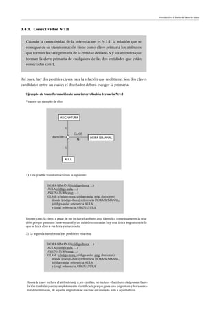 3.4.3. Conectividad N:1:1
Así pues, hay dos posibles claves para la relación que se obtiene. Son dos claves
candidatas entre las cuales el diseñador deberá escoger la primaria.
Ejemplo de transformación de una interrelación ternaria N:1:1
Veamos un ejemplo de ello:
1) Una posible transformación es la siguiente:
En este caso, la clave, a pesar de no incluir el atributo asig, identifica completamente la rela-
ción porque para una hora-semanal y un aula determinadas hay una única asignatura de la
que se hace clase a esa hora y en esa aula.
2) La segunda transformación posible es esta otra:
Cuando la conectividad de la interrelación es N:1:1, la relación que se
consigue de su transformación tiene como clave primaria los atributos
que forman la clave primaria de la entidad del lado N y los atributos que
forman la clave primaria de cualquiera de las dos entidades que están
conectadas con 1.
HORA-SEMANAL(código-hora, ...)
AULA(código-aula, ...)
ASIGNATURA(asig, ...)
CLASE (código-hora, código-aula, asig, duración)
donde {código-hora} referencia HORA-SEMANAL,
{código-aula} referencia AULA
y {asig} referencia ASIGNATURA
HORA-SEMANAL(código-hora, ...)
AULA(código-aula, ...)
ASIGNATURA(asig, ...)
CLASE (código-hora, código-aula, asig, duración)
donde {código-hora} referencia HORA-SEMANAL,
{código-aula} referencia AULA
y {asig} referencia ASIGNATURA
Introducción al diseño de bases de datos
Ahora la clave incluye el atributo asig y, en cambio, no incluye el atributo código-aula. La re-
lación también queda completamente identificada porque, para una asignatura y hora-sema-
nal determinadas, de aquella asignatura se da clase en una sola aula a aquella hora.
 