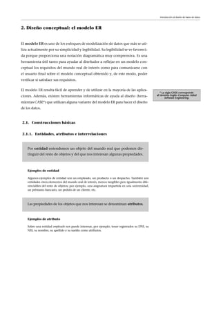 2. Diseño conceptual: el modelo ER
El modelo ER es uno de los enfoques de modelización de datos que más se uti-
liza actualmente por su simplicidad y legibilidad. Su legibilidad se ve favoreci-
da porque proporciona una notación diagramática muy comprensiva. Es una
herramienta útil tanto para ayudar al diseñador a reflejar en un modelo con-
ceptual los requisitos del mundo real de interés como para comunicarse con
el usuario final sobre el modelo conceptual obtenido y, de este modo, poder
verificar si satisface sus requisitos.
El modelo ER resulta fácil de aprender y de utilizar en la mayoría de las aplica-
ciones. Además, existen herramientas informáticas de ayuda al diseño (herra-
mientas CASE*) que utilizan alguna variante del modelo ER para hacer el diseño
de los datos.
* La sigla CASE corresponde
al término inglés Computer Aided
Software Engineering.
Introducción al diseño de bases de datos
2.1. Construcciones básicas
2.1.1. Entidades, atributos e interrelaciones
Ejemplos de entidad
Algunos ejemplos de entidad son un empleado, un producto o un despacho. También son
entidades otros elementos del mundo real de interés, menos tangibles pero igualmente dife-
renciables del resto de objetos; por ejemplo, una asignatura impartida en una universidad,
un préstamo bancario, un pedido de un cliente, etc.
Ejemplos de atributo
Sobre una entidad empleado nos puede interesar, por ejemplo, tener registrados su DNI, su
NSS, su nombre, su apellido y su sueldo como atributos.
Por entidad entendemos un objeto del mundo real que podemos dis-
tinguir del resto de objetos y del que nos interesan algunas propiedades.
Las propiedades de los objetos que nos interesan se denominan atributos.
 