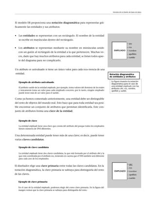 • Los atributos se representan mediante su nombre en minúsculas unido
con un guión al rectángulo de la entidad a la que pertenecen. Muchas ve-
ces, dado que hay muchos atributos para cada entidad, se listan todos apar-
te del diagrama para no complicarlo.
Notación diagramática
de entidades y atributos
La figura muestra la notación
diagramática para el caso de
una entidad empleado con los
atributos dni, nss, nombre,
apellido y sueldo.
Introducción al diseño de bases de datos
El modelo ER proporciona una notación diagramática para representar grá-
ficamente las entidades y sus atributos:
• Las entidades se representan con un rectángulo. El nombre de la entidad
se escribe en mayúsculas dentro del rectángulo.
Ejemplo de atributo univaluado
El atributo sueldo de la entidad empleado, por ejemplo, toma valores del dominio de los reales
y únicamente toma un valor para cada empleado concreto; por lo tanto, ningún empleado
puede tener más de un valor para el sueldo.
Como ya hemos comentado anteriormente, una entidad debe ser distinguible
del resto de objetos del mundo real. Esto hace que para toda entidad sea posi-
ble encontrar un conjunto de atributos que permitan identificarla. Este con-
junto de atributos forma una clave de la entidad.
Ejemplo de clave
La entidad empleado tiene una clave que consta del atributo dni porque todos los empleados
tienen números de DNI diferentes.
Una determinada entidad puede tener más de una clave; es decir, puede tener
varias claves candidatas.
Ejemplo de clave candidata
La entidad empleado tiene dos claves candidatas, la que está formada por el atributo dni y la
que está constituida por el atributo nss, teniendo en cuenta que el NSS también será diferente
para cada uno de los empleados.
Un atributo es univaluado si tiene un único valor para cada ocu-rrencia de una
entidad.
El diseñador elige una clave primaria entre todas las claves candidatas. En la
notación diagramática, la clave primaria se subraya para distinguirla del resto
de las claves.
Ejemplo de clave primaria
En el caso de la entidad empleado, podemos elegir dni como clave primaria. En la figura del
margen vemos que la clave primaria se subraya para distinguirla del resto.
 