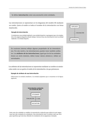 Las interrelaciones se representan en los diagramas del modelo ER mediante
un rombo. Junto al rombo se indica el nombre de la interrelación con letras
mayúsculas.
Ejemplo de interrelación
Consideremos una entidad empleado y una entidad despacho y supongamos que a los emplea-
dos se les asignan despachos donde trabajar. Entonces hay una interrelación entre la entidad
empleado y la entidad despacho.
Introducción al diseño de bases de datos
Los atributos de las interrelaciones se representan mediante su nombre en minús-
culas unido con un guión al rombo de la interrelación a la que pertenecen.
Ejemplo de atributo de una interrelación
Observemos la entidad estudiante y la entidad asignatura que se muestran en la figura
siguiente:
En ocasiones interesa reflejar algunas propiedades de las interrelacio-
nes. Por este motivo, las interrelaciones pueden tener también atribu-
tos. Los atributos de las interrelaciones, igual que los de las entidades,
tienen un cierto dominio, deben tomar valores atómicos y deben ser
univaluados.
Se define interrelación como una asociación entre entidades.
Entre estas dos entidades se establece la interrelación evaluación para indicar de qué asigna-
turas han sido evaluados los estudiantes. Esta interrelación tiene el atributo nota, que sirve
para especificar qué nota han obtenido los estudiantes de las asignaturas evaluadas.
 
